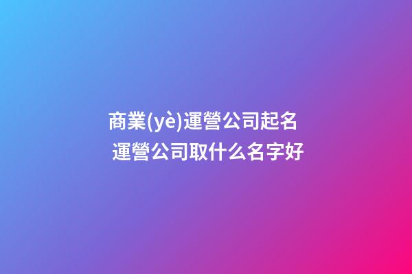 商業(yè)運營公司起名 運營公司取什么名字好-第1張-公司起名-玄機派